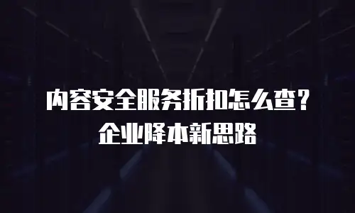 内容安全服务折扣怎么查？企业降本新思路