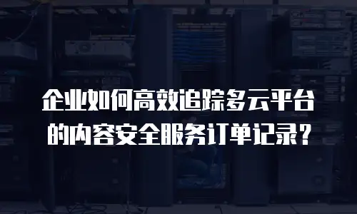 企业如何高效追踪多云平台的内容安全服务订单记录？