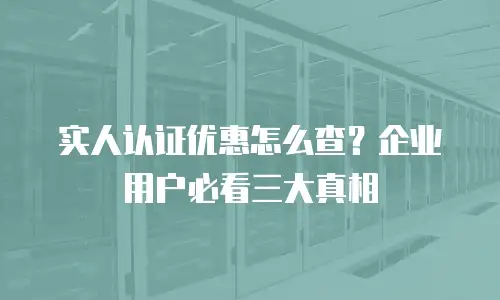 实人认证优惠怎么查？企业用户必看三大真相
