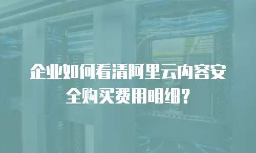 企业如何看清阿里云内容安全购买费用明细？