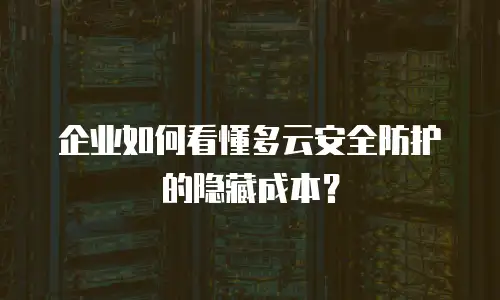 企业如何看懂多云安全防护的隐藏成本？