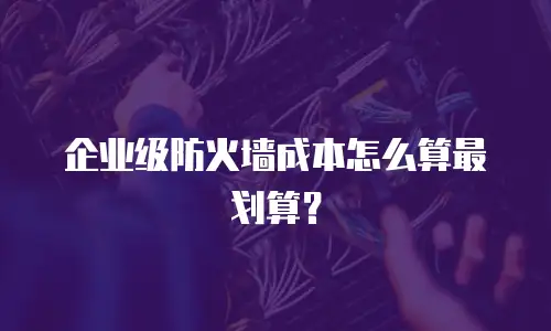企业级防火墙成本怎么算最划算？