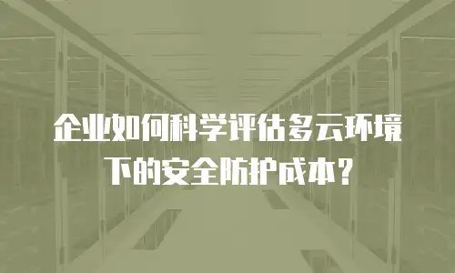 企业如何科学评估多云环境下的安全防护成本？