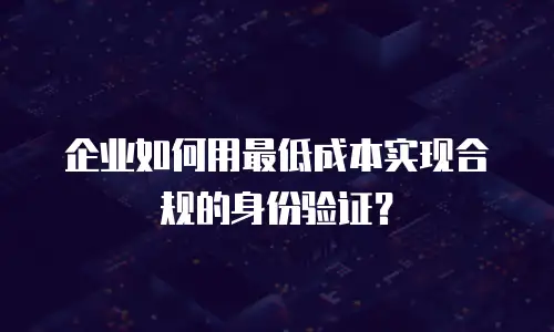 企业如何用最低成本实现合规的身份验证？