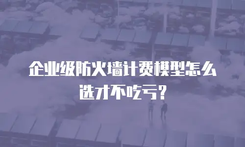 企业级防火墙计费模型怎么选才不吃亏？