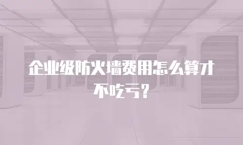 企业级防火墙费用怎么算才不吃亏？
