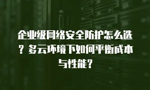 企业级网络安全防护怎么选？多云环境下如何平衡成本与性能？