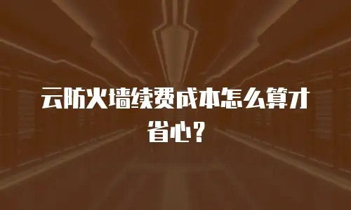 云防火墙续费成本怎么算才省心？