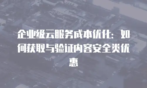 企业级云服务成本优化：如何获取与验证内容安全类优惠