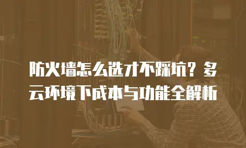 防火墙怎么选才不踩坑？多云环境下成本与功能全解析