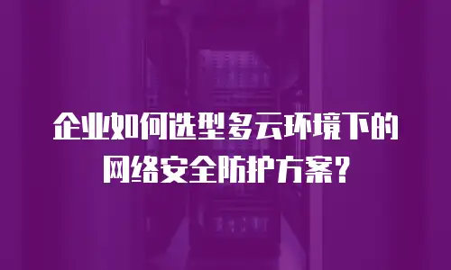 企业如何选型多云环境下的网络安全防护方案？