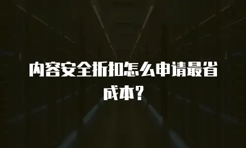 内容安全折扣怎么申请最省成本？