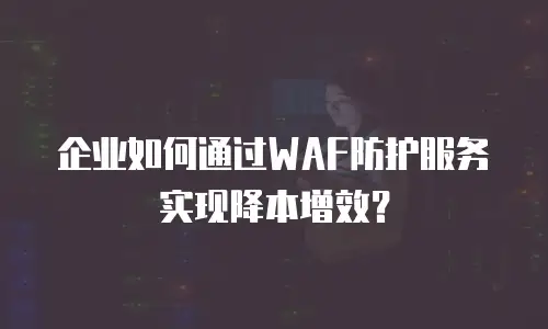 企业如何通过WAF防护服务实现降本增效？