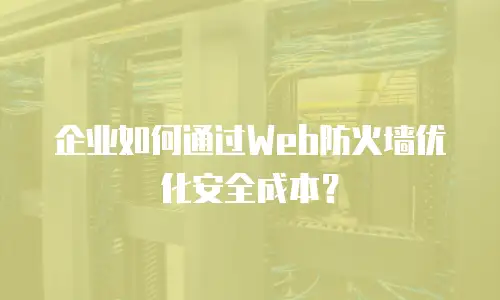 企业如何通过Web防火墙优化安全成本？