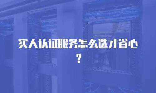 实人认证服务怎么选才省心？