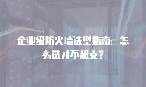 企业级防火墙选型指南：怎么选才不超支？