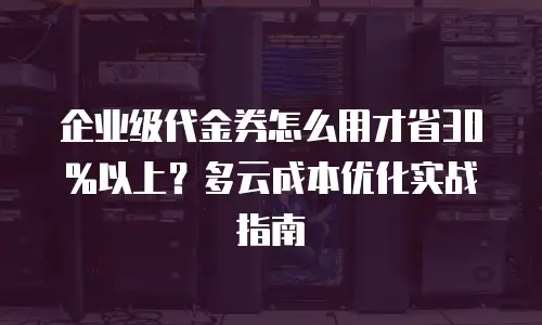 企业级代金券怎么用才省30%以上？多云成本优化实战指南