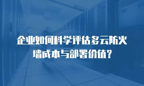 企业如何科学评估多云防火墙成本与部署价值？