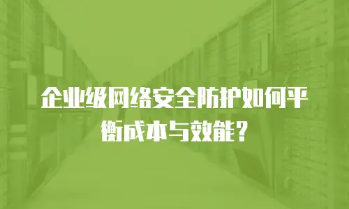 企业级网络安全防护如何平衡成本与效能？