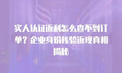 实人认证返利怎么查不到订单？企业身份核验返现真相揭秘