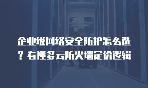 企业级网络安全防护怎么选？看懂多云防火墙定价逻辑