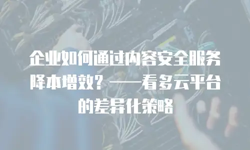 企业如何通过内容安全服务降本增效？——看多云平台的差异化策略