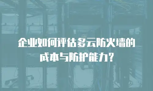 企业如何评估多云防火墙的成本与防护能力？
