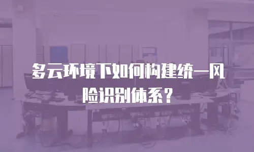 多云环境下如何构建统一风险识别体系？