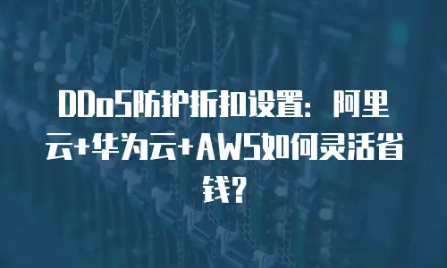 DDoS防护折扣设置：阿里云+华为云+AWS如何灵活省钱？