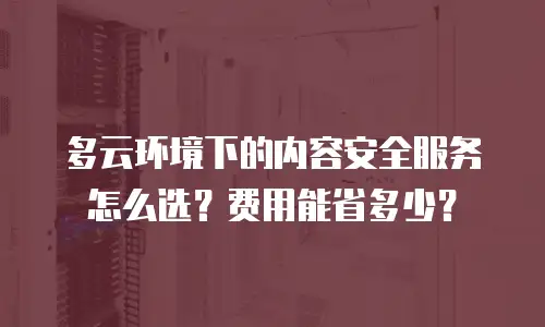 多云环境下的内容安全服务怎么选？费用能省多少？