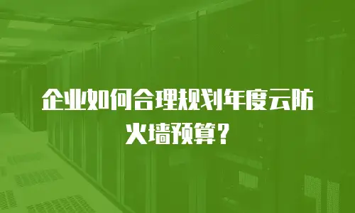 企业如何合理规划年度云防火墙预算？