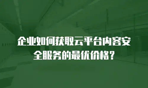 企业如何获取云平台内容安全服务的最优价格？