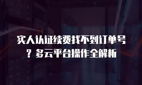 实人认证续费找不到订单号？多云平台操作全解析