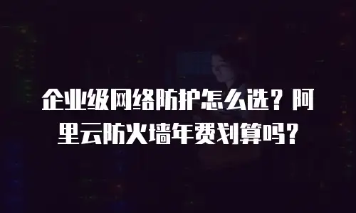 企业级网络防护怎么选？阿里云防火墙年费划算吗？