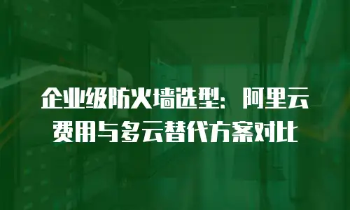 企业级防火墙选型：阿里云费用与多云替代方案对比