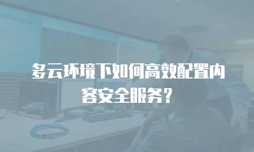 多云环境下如何高效配置内容安全服务？