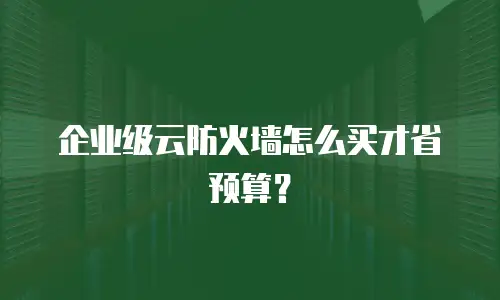 企业级云防火墙怎么买才省预算？