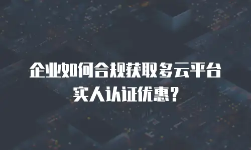 企业如何合规获取多云平台实人认证优惠？