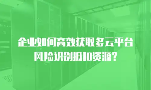 企业如何高效获取多云平台风险识别抵扣资源？