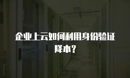 企业上云如何利用身份验证降本？