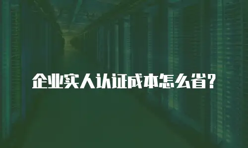 企业实人认证成本怎么省？