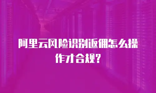 阿里云风险识别返佣怎么操作才合规？