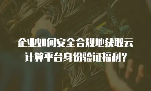企业如何安全合规地获取云计算平台身份验证福利？