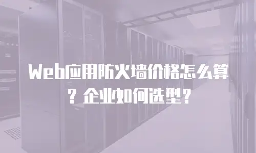 Web应用防火墙价格怎么算？企业如何选型？