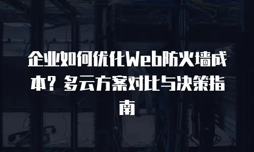企业如何优化Web防火墙成本？多云方案对比与决策指南