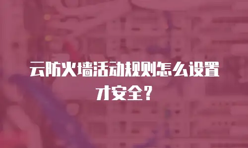 云防火墙活动规则怎么设置才安全？