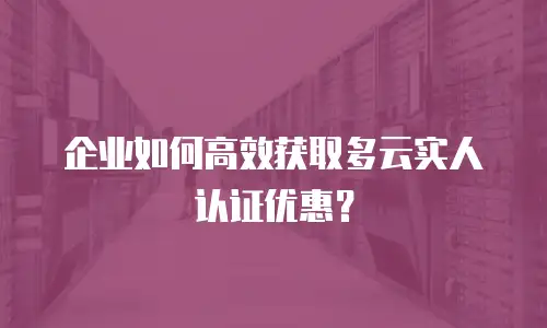 企业如何高效获取多云实人认证优惠？