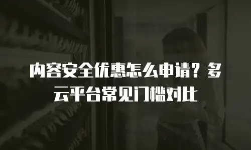 内容安全优惠怎么申请？多云平台常见门槛对比
