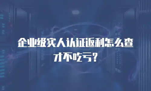 企业级实人认证返利怎么查才不吃亏？