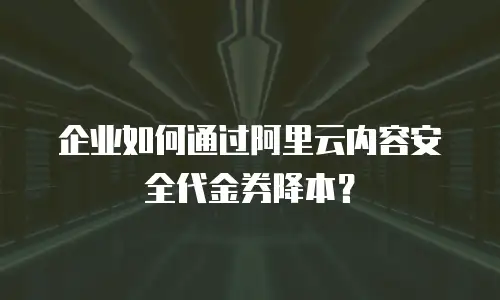 企业如何通过阿里云内容安全代金券降本？